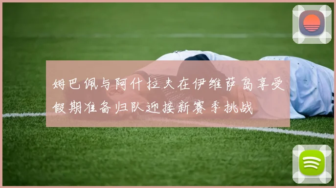 姆巴佩与阿什拉夫在伊维萨岛享受假期准备归队迎接新赛季挑战