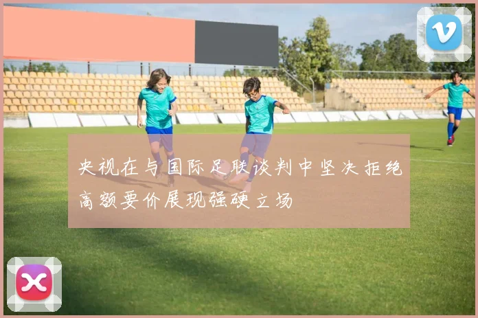 央视在与国际足联谈判中坚决拒绝高额要价展现强硬立场