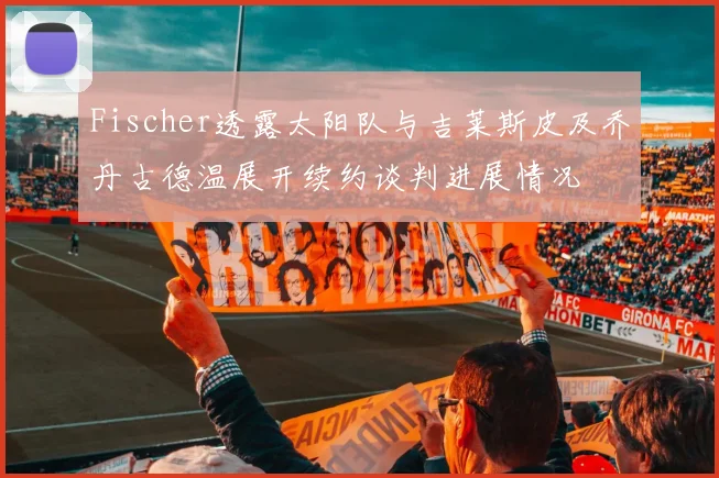 Fischer透露太阳队与吉莱斯皮及乔丹古德温展开续约谈判进展情况