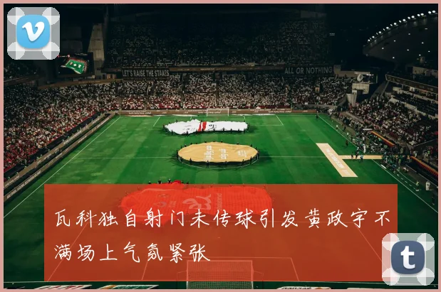 瓦科独自射门未传球引发黄政宇不满场上气氛紧张