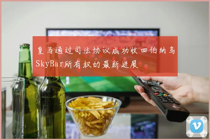 皇马通过司法协议成功收回伯纳乌SkyBar所有权的最新进展