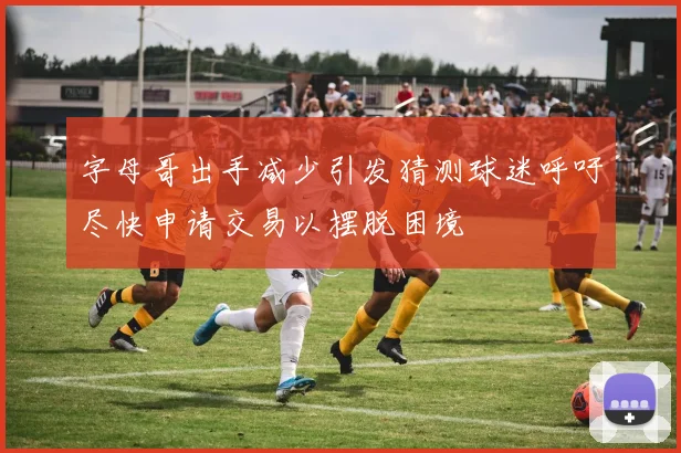 字母哥出手减少引发猜测球迷呼吁尽快申请交易以摆脱困境