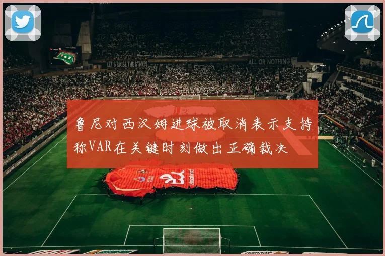 鲁尼对西汉姆进球被取消表示支持称VAR在关键时刻做出正确裁决