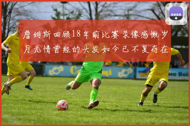 詹姆斯回顾18年前比赛录像感慨岁月无情曾经的头发如今已不复存在
