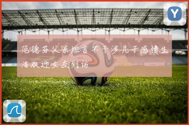 范德芬父亲坦言不干涉儿子感情生活欢迎女友到访