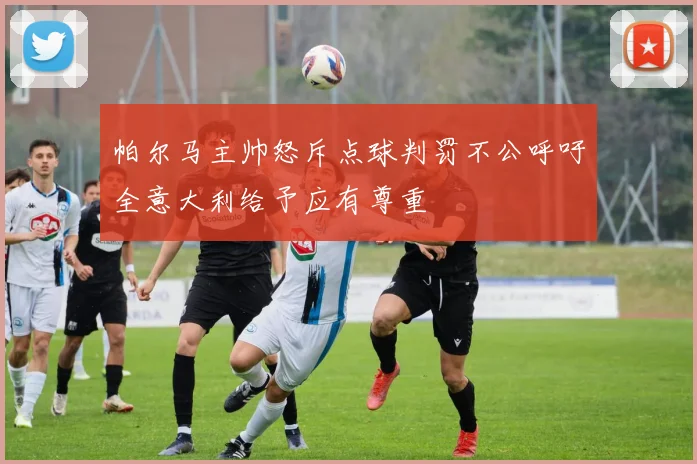 帕尔马主帅怒斥点球判罚不公呼吁全意大利给予应有尊重