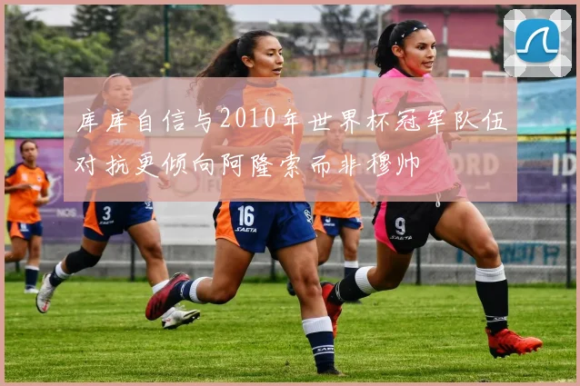 库库自信与2010年世界杯冠军队伍对抗更倾向阿隆索而非穆帅