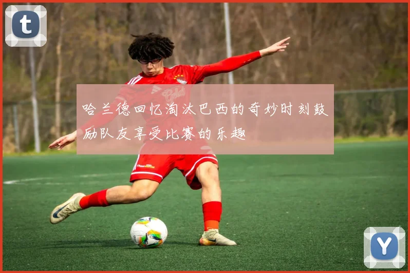 哈兰德回忆淘汰巴西的奇妙时刻鼓励队友享受比赛的乐趣