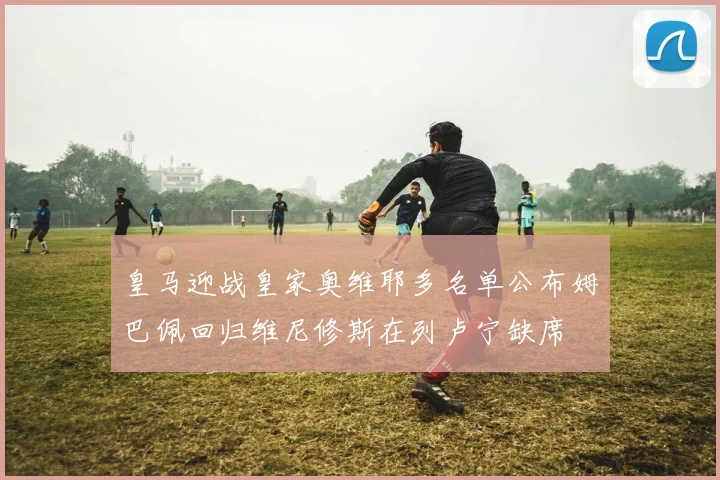 皇马迎战皇家奥维耶多名单公布姆巴佩回归维尼修斯在列卢宁缺席