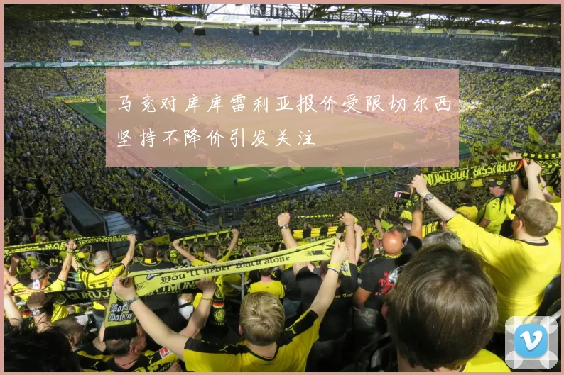马竞对库库雷利亚报价受限切尔西坚持不降价引发关注