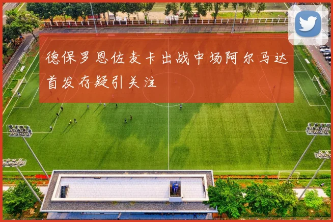 德保罗恩佐麦卡出战中场阿尔马达首发存疑引关注