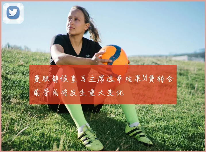 曼联静候皇马主席选举结果M费转会前景或将发生重大变化