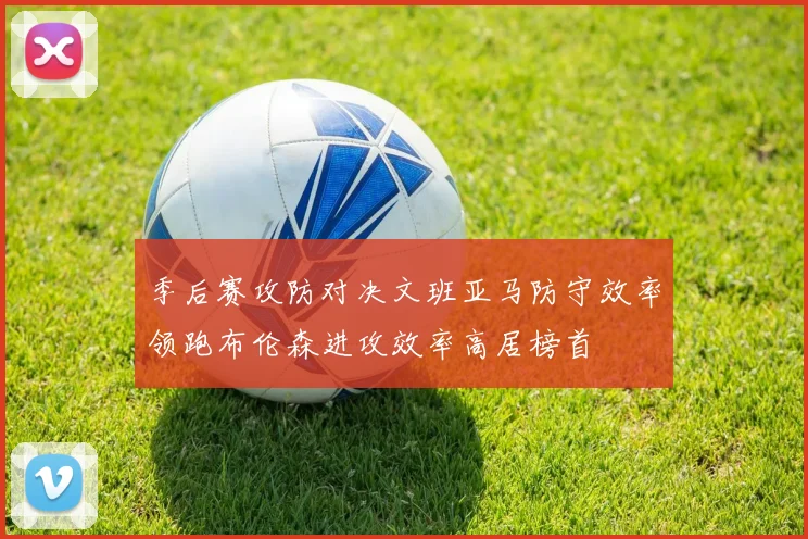 季后赛攻防对决文班亚马防守效率领跑布伦森进攻效率高居榜首