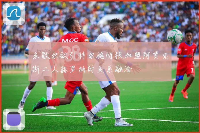 米歇尔欲引特尔施特根加盟阿贾克斯二人赫罗纳时关系融洽