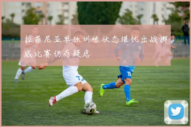 拉菲尼亚单独训练状态堪忧出战挪威比赛仍存疑虑
