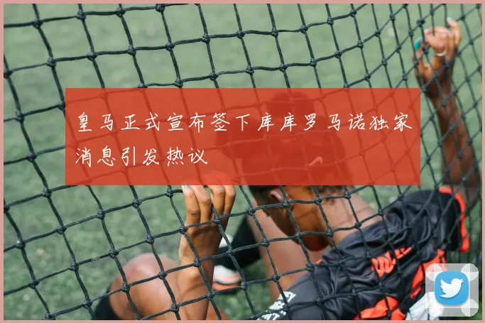 皇马正式宣布签下库库罗马诺独家消息引发热议