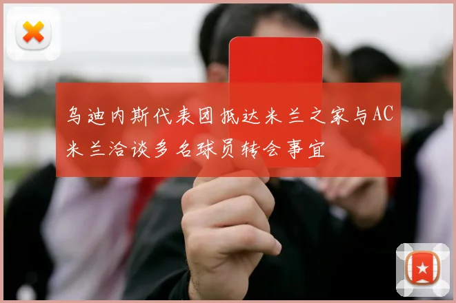 乌迪内斯代表团抵达米兰之家与AC米兰洽谈多名球员转会事宜