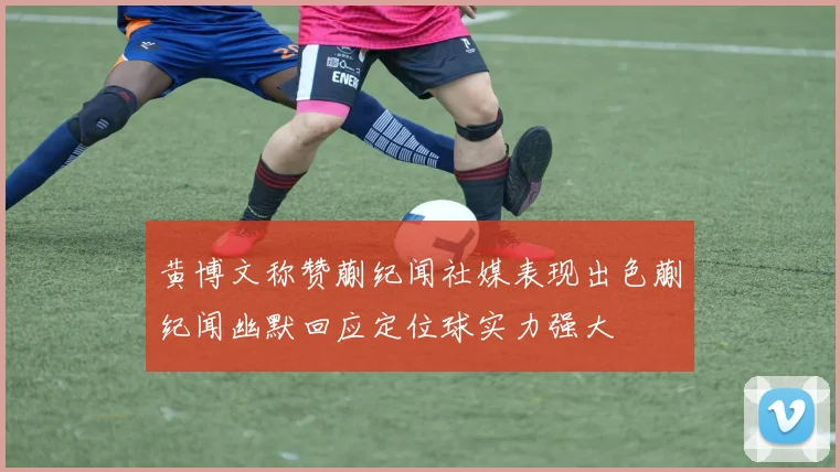 黄博文称赞蒯纪闻社媒表现出色蒯纪闻幽默回应定位球实力强大