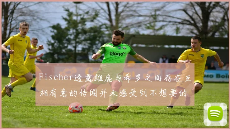 Fischer透露雄鹿与希罗之间存在互相有意的传闻并未感受到不想要的迹象