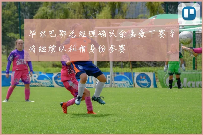毕尔巴鄂总经理确认余嘉豪下赛季将继续以租借身份参赛