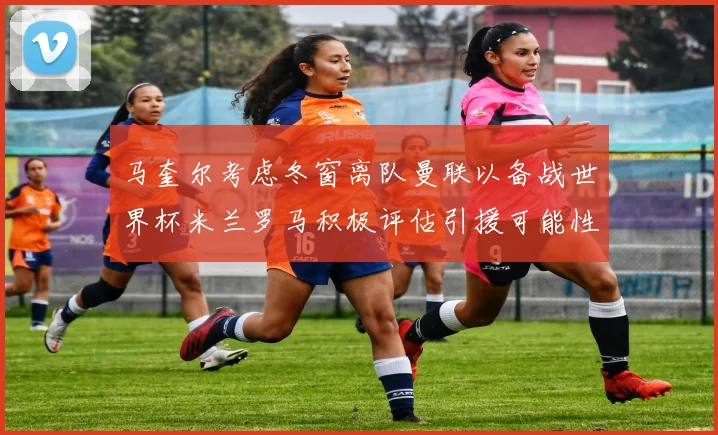 马奎尔考虑冬窗离队曼联以备战世界杯米兰罗马积极评估引援可能性