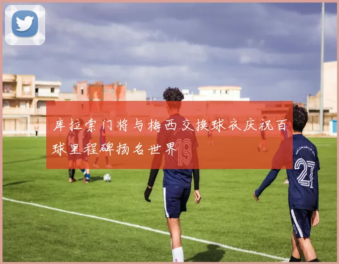 库拉索门将与梅西交换球衣庆祝百球里程碑扬名世界